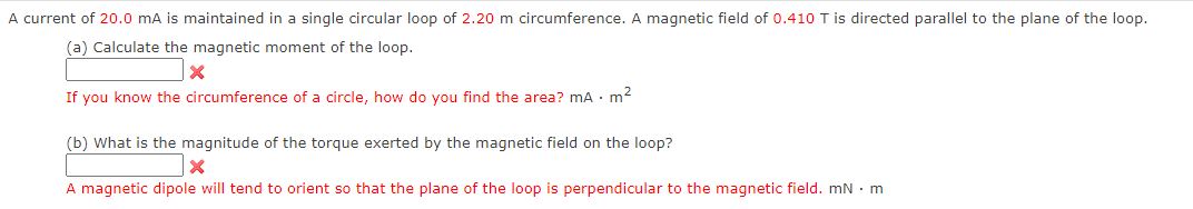 A current of 20.0 mA is maintained in a single circular loop of 2.20 m circumference. A magnetic field of 0.410 T is directed parallel to the plane of the loop.
(a) Calculate the magnetic moment of the loop.
If you know the circumference of a circle, how do you find the area? mA. m²
(b) What is the magnitude of the torque exerted by the magnetic field on the loop?
A magnetic dipole will tend to orient so that the plane of the loop is perpendicular to the magnetic field. mn. m