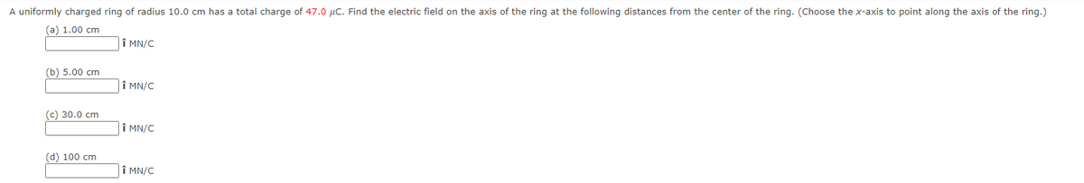 A uniformly charged ring of radius 10.0 cm has a total charge of 47.0 μC. Find the electric field on the axis of the ring at the following distances from the center of the ring. (Choose the x-axis to point along the axis of the ring.)
(a) 1.00 cm
(b) 5.00 cm
(c) 30.0 cm
(d) 100 cm
Î MN/C
Î MN/C
Î MN/C
Î MN/C