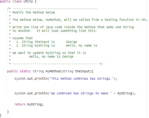 public class utils {
* Modify the method below.
The method below, myMethod, will be called from a testing function in VPL.
* write one line of Java code inside the method that adds one string
* to another. It will look something like this:
* Assume that
1. String theInput is
2. string mystring is
ceorge
неllo, пу nane is
* we want to update mystring so that it is
неllo, пу nane is Ceorge
*/
public static string mymethod(string theInput){
System.out.println("This method combines two strings.");
Systen.out.println("we combined two strings to make
mystring);
return mystring;
