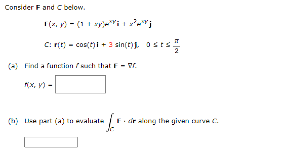 Consider F and C below.
F(x, y) = (1 + xy)exy i + x²exyj
Π
C: r(t) = cos(t) + 3 sin(t)j, 0 ≤ts 1
i
(a) Find a function f such that F = Vf.
f(x, y) =
(b) Use part (a) to evaluate
F. dr along the given curve C.