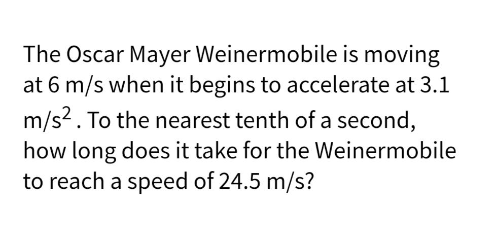 The Oscar Mayer Weinermobile is moving
at 6 m/s when it begins to accelerate at 3.1
m/s2. To the nearest tenth of a second,
how long does it take for the Weinermobile
to reach a speed of 24.5 m/s?
