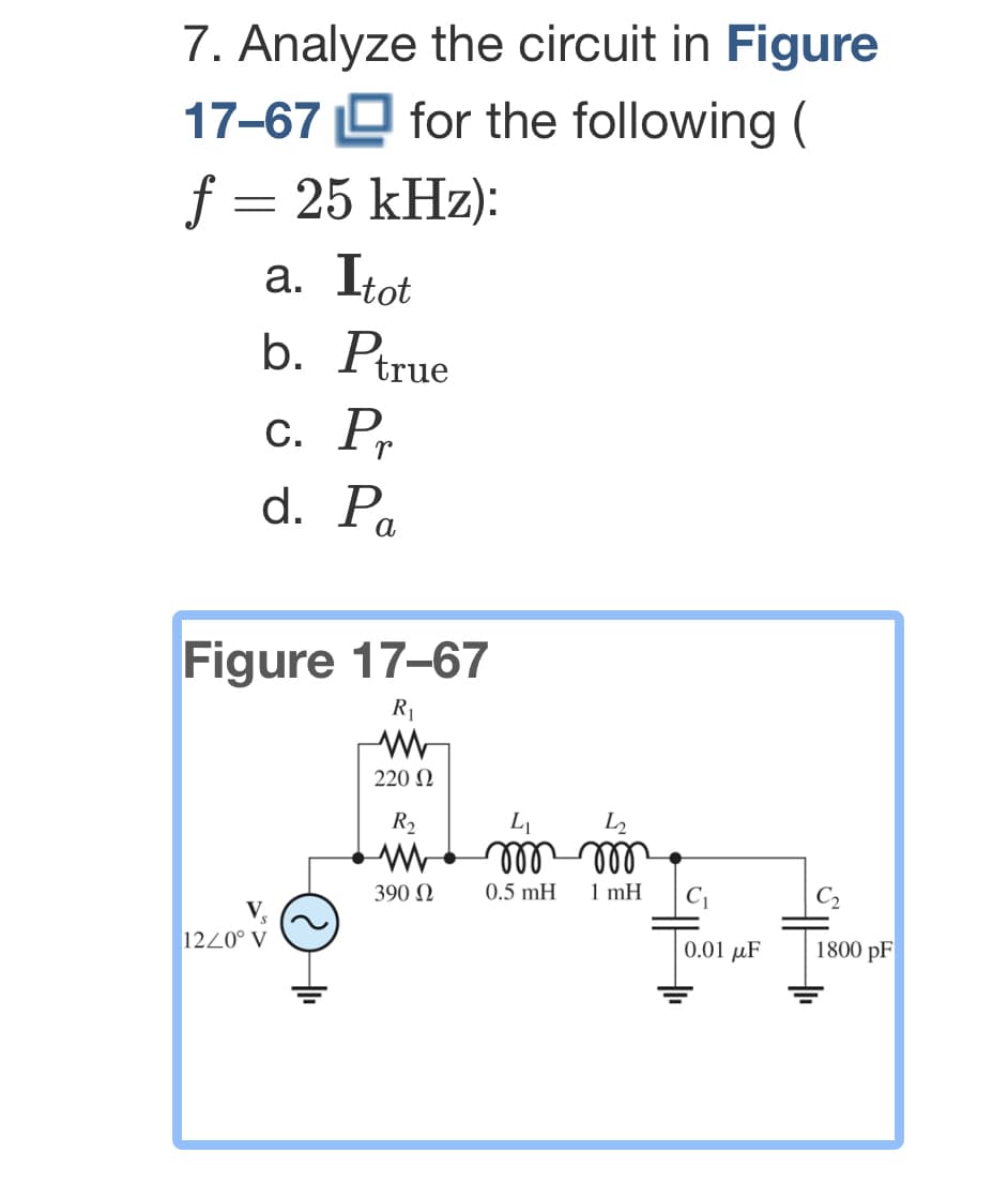 7. Analyze the circuit in Figure
for the following (
17-67
f = 25 kHz):
a. Itot
b. Ptrue
c. Pr
d. Pa
Figure 17-67
R₁
www
220 Ω
R₂
12/0° V
+
390 Ω
L₁
L₂
m m
0.5 mH
1 mH
C₁
0.01 μF
C₂
1800 pF