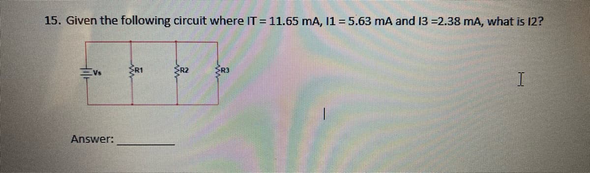 15. Given the following circuit where IT = 11.65 mA, I1 = 5.63 mA and 13 =2.38 mA, what is 12?
Vs
Answer:
R1
SR2
SR3
I
