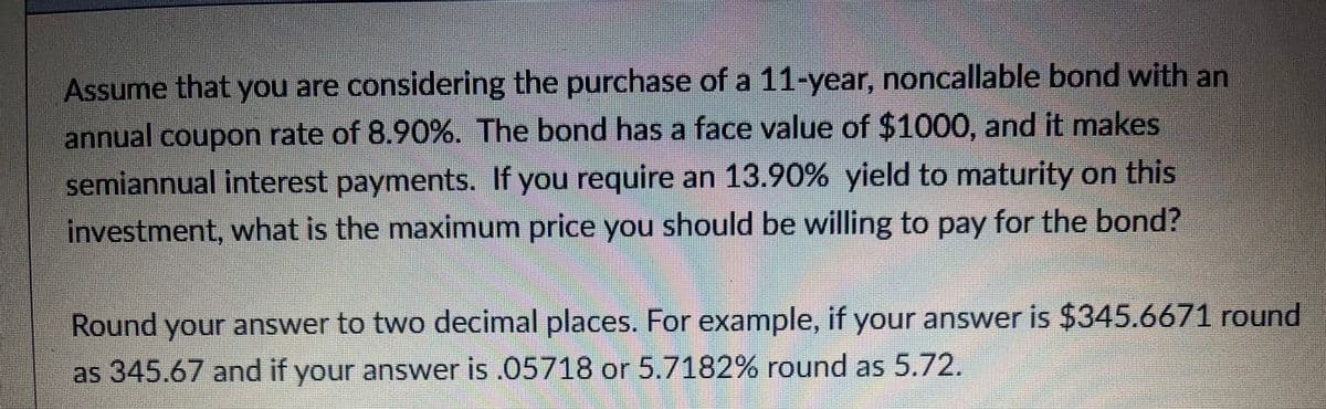 Assume that you are considering the purchase of a 11-year, noncallable bond with an
annual coupon rate of 8.90%. The bond has a face value of $1000, and it makes
semiannual interest payments. If you require an 13.90% yield to maturity on this
investment, what is the maximum price you should be willing to pay for the bond?
Round your answer to two decimal places. For example, if your answer is $345.6671 round
as 345.67 and if your answer is .05718 or 5.7182% round as 5.72.
