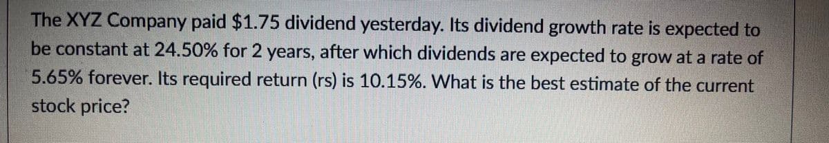 The XYZ Company paid $1.75 dividend yesterday. Its dividend growth rate is expected to
be constant at 24.50% for 2 years, after which dividends are expected to grow at a rate of
5.65% forever. Its required return (rs) is 10.15%. What is the best estimate of the current
stock price?
