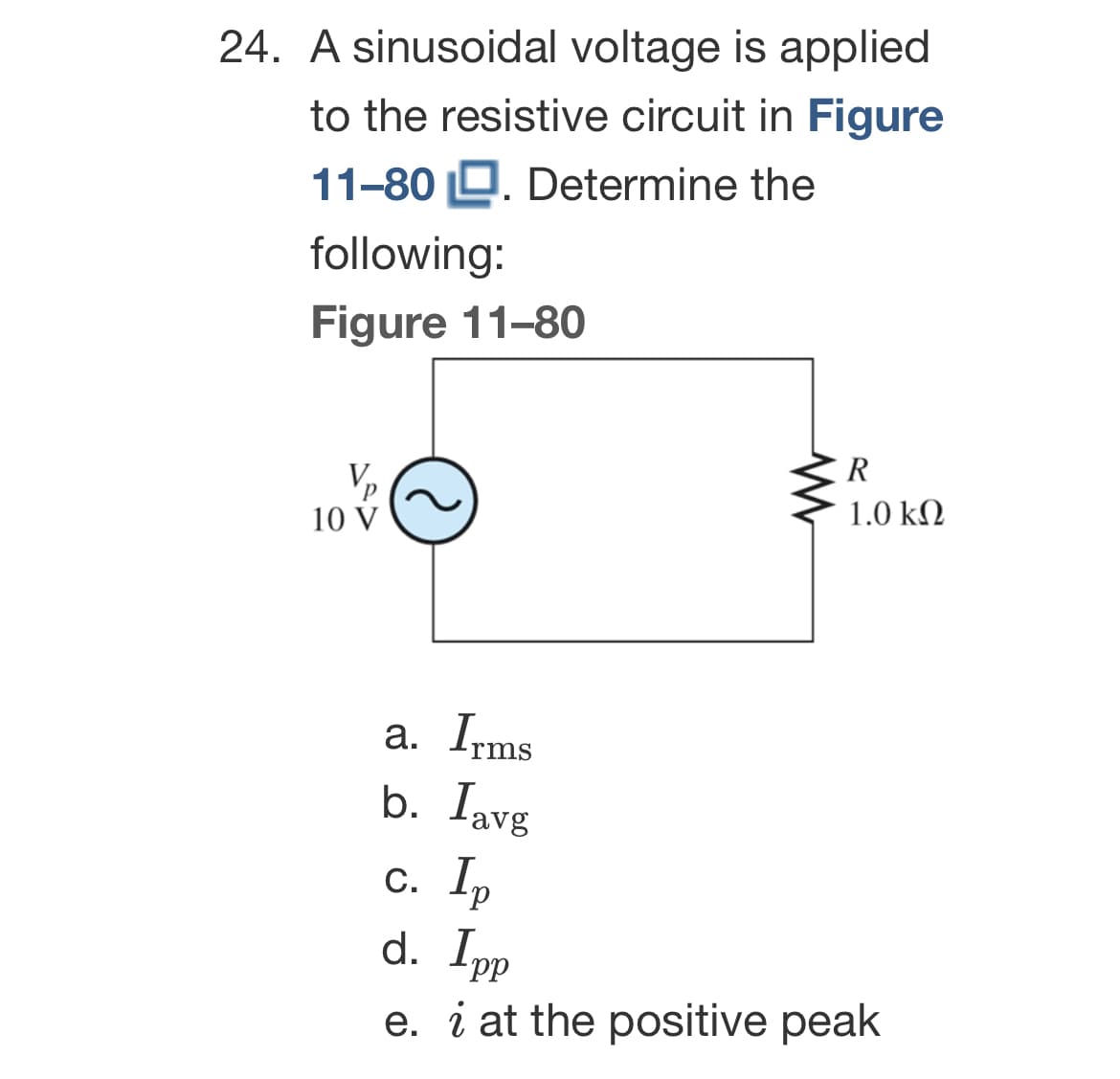 24. A sinusoidal voltage is applied
to the resistive circuit in Figure
11-80. Determine the
following:
Figure 11-80
10 V
C
a. Irms
b. lavg
R
1.0 ΚΩ
c. Ip
d. Ipp
e. i at the positive peak