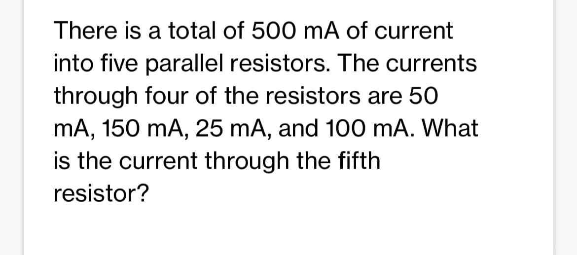 There is a total of 500 mA of current
into five parallel resistors. The currents
through four of the resistors are 50
mA, 150 mA, 25 mA, and 100 mA. What
is the current through the fifth
resistor?