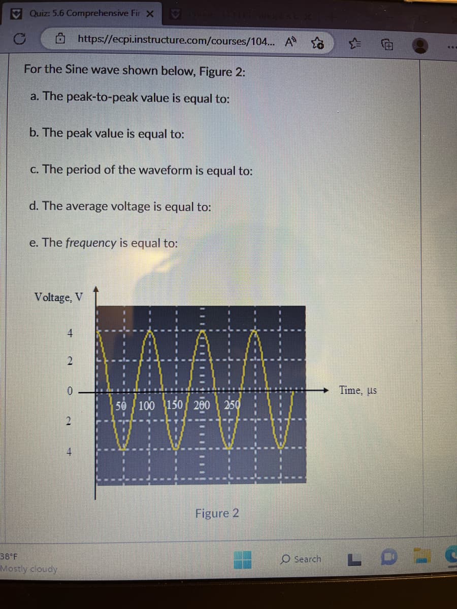 C
Quiz: 5.6 Comprehensive Fir X
For the Sine wave shown below, Figure 2:
a. The peak-to-peak value is equal to:
b. The peak value is equal to:
c. The period of the waveform is equal to:
d. The average voltage is equal to:
e. The frequency is equal to:
https://ecpi.instructure.com/courses/104... A
Voltage, V
38°F
Mostly cloudy
4
2
0
2
+
11:
HAVADI
50 100 150 200
HV
250
VEV
E
Figure 2
O Search
Time, us
L