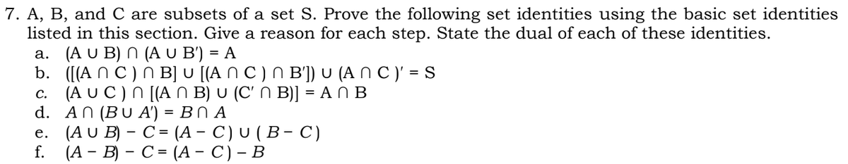 7. A, B, and C are subsets of a set S. Prove the following set identities using the basic set identities
listed in this section. Give a reason for each step. State the dual of each of these identities.
a. (A U B) N (A U B') = A
b. ([(A N C ) N B] U [(A N C ) N B']) U (A N C )' = S
c. (A U C ) N [(A N B) U (C' N B)] = A N B
d. AN (BU A') = BN A
е. (AU B) - C- (А- С) U (В- с)
f. (А - B) — С- (А- C)- В
