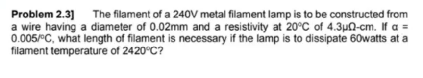 Problem 2.3]
a wire having a diameter of 0.02mm and a resistivity at 20°C of 4.3µQ-cm. If a =
0.005/°C, what length of filament is necessary if the lamp is to dissipate 60watts at a
filament temperature of 2420°C?
The filament of a 240V metal filament lamp is to be constructed from
