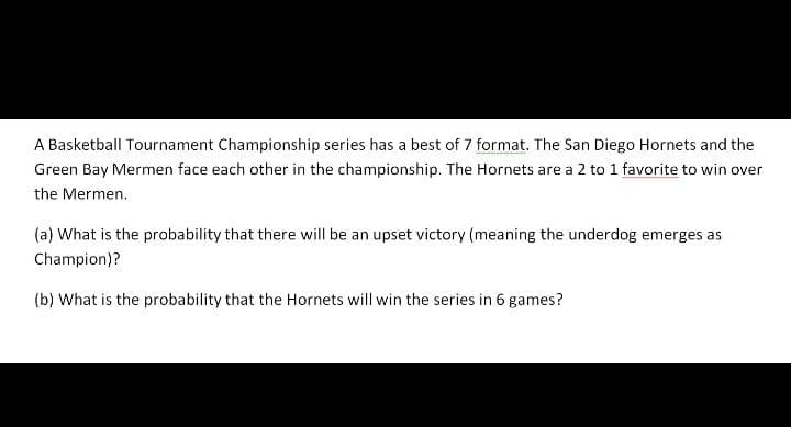 A Basketball Tournament Championship series has a best of 7 format. The San Diego Hornets and the
Green Bay Mermen face each other in the championship. The Hornets are a 2 to 1 favorite to win over
the Mermen.
(a) What is the probability that there will be an upset victory (meaning the underdog emerges as
Champion)?
(b) What is the probability that the Hornets will win the series in 6 games?
