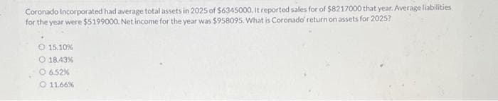 Coronado Incorporated had average total assets in 2025 of $6345000. It reported sales for of $8217000 that year. Average liabilities
for the year were $5199000. Net income for the year was $958095. What is Coronado' return on assets for 2025?
O 15.10 %
O 18.43%
O 6.52%
O 11.66%