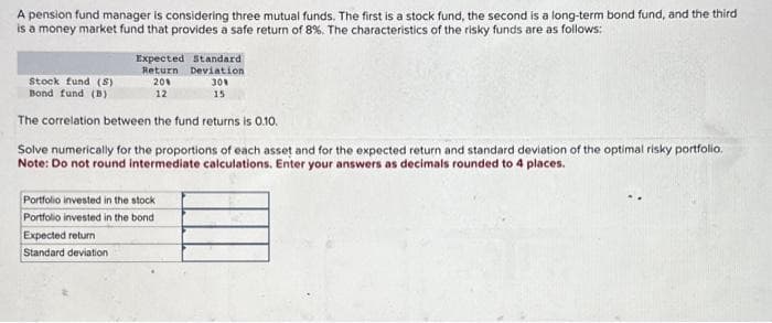 A pension fund manager is considering three mutual funds. The first is a stock fund, the second is a long-term bond fund, and the third
is a money market fund that provides a safe return of 8%. The characteristics of the risky funds are as follows:
Expected Standard
Stock fund (S)
Return Deviation
30%
15
20%
12
Bond fund (B)
The correlation between the fund returns is 0.10.
Solve numerically for the proportions of each asset and for the expected return and standard deviation of the optimal risky portfolio.
Note: Do not round intermediate calculations. Enter your answers as decimals rounded to 4 places.
Portfolio invested in the stock
Portfolio invested in the bond
Expected return
Standard deviation