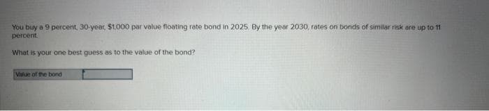 You buy a 9 percent, 30-year, $1,000 par value floating rate bond in 2025. By the year 2030, rates on bonds of similar risk are up to 11
percent.
What is your one best guess as to the value of the bond?
Value of the bond