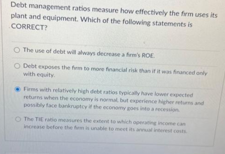 Debt management ratios measure how effectively the firm uses its
plant and equipment. Which of the following statements is
CORRECT?
The use of debt will always decrease a firm's ROE.
O Debt exposes the firm to more financial risk than if it was financed only
with equity.
Firms with relatively high debt ratios typically have lower expected
returns when the economy is normal, but experience higher returns and
possibly face bankruptcy if the economy goes into a recession.
The TIE ratio measures the extent to which operating income can
increase before the firm is unable to meet its annual interest costs.