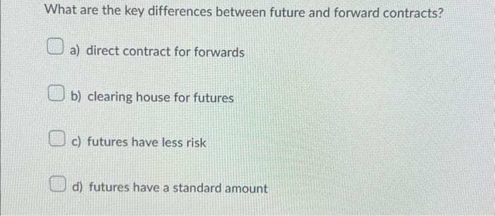 What are the key differences between future and forward contracts?
a) direct contract for forwards
b) clearing house for futures
c) futures have less risk
d) futures have a standard amount