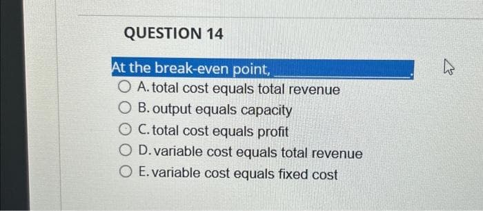 QUESTION 14
At the break-even point,
O A. total cost equals total revenue
O B. output equals capacity
O C. total cost equals profit
O D. variable cost equals total revenue
O E. variable cost equals fixed cost
