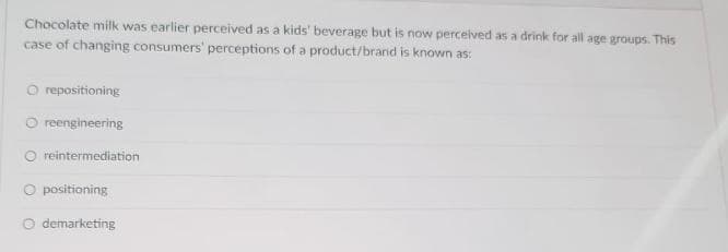 Chocolate milk was earlier perceived as a kids' beverage but is now perceived as a drink for all age groups. This
case of changing consumers' perceptions of a product/brand is known as:
repositioning
reengineering
O reintermediation
O positioning
demarketing