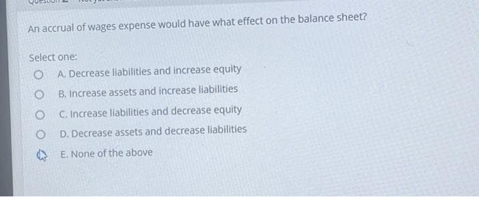 An accrual of wages expense would have what effect on the balance sheet?
Select one:
O
O
O
O
A. Decrease liabilities and increase equity
B. Increase assets and increase liabilities
C. Increase liabilities and decrease equity
D. Decrease assets and decrease liabilities
E. None of the above