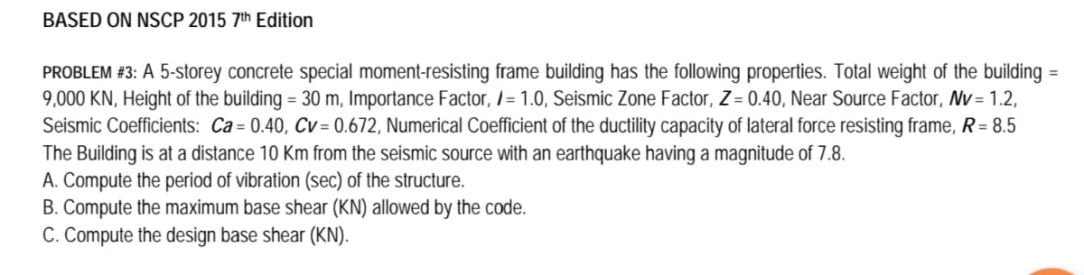 BASED ON NSCP 2015 7th Edition
PROBLEM #3: A 5-storey concrete special moment-resisting frame building has the following properties. Total weight of the building
9,000 KN, Height of the building = 30 m, Importance Factor, l = 1.0, Seismic Zone Factor, Z = 0.40, Near Source Factor, Nv = 1.2,
Seismic Coefficients: Ca= 0.40, Cv= 0.672, Numerical Coefficient of the ductility capacity of lateral force resisting frame, R= 8.5
The Building is at a distance 10 Km from the seismic source with an earthquake having a magnitude of 7.8.
A. Compute the period of vibration (sec) of the structure.
B. Compute the maximum base shear (KN) allowed by the code.
C. Compute the design base shear (KN).
