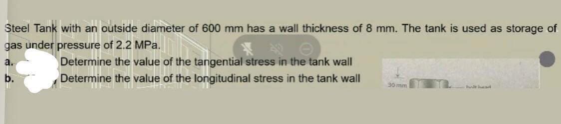 Steel Tank with an outside diameter of 600 mm has a wall thickness of 8 mm. The tank is used as storage of
gas under pressure of 2.2 MPa.
a.
Determine the value of the tangential stress in the tank wall
Determine the value of the longitudinal stress in the tank wall
b.
30 mm
helt hand