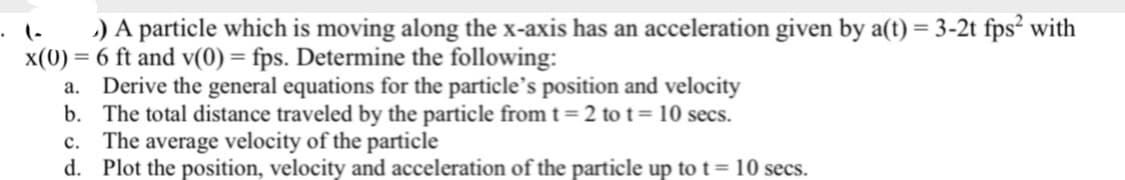 ) A particle which is moving along the x-axis has an acceleration given by a(t) = 3-2t fps² with
x(0) = 6 ft and v(0) = fps. Determine the following:
a.
Derive the general equations for the particle's position and velocity
b.
The total distance traveled by the particle from t=2 to t= 10 secs.
c. The average velocity of the particle
d. Plot the position, velocity and acceleration of the particle up to t = 10 secs.