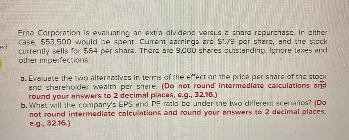 ed
Erna Corporation is evaluating an extra dividend versus a share repurchase. In either
case, $53,500 would be spent. Current earnings are $1.79 per share, and the stock
currently sells for $64 per share. There are 9,000 shares outstanding. Ignore taxes and
other imperfections.
a. Evaluate the two alternatives in terms of the effect on the price per share of the stock
and shareholder wealth per share. (Do not round intermediate calculations and
round your answers to 2 decimal places, e.g., 32.16.)
b. What will the company's EPS and PE ratio be under the two different scenarios? (Do
not round intermediate calculations and round your answers to 2 decimal places,
e.g., 32.16.)