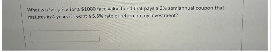 What is a fair price for a $1000 face value bond that pays a 3% semiannual coupon that
matures in 4 years if I want a 5.5% rate of return on my investment?