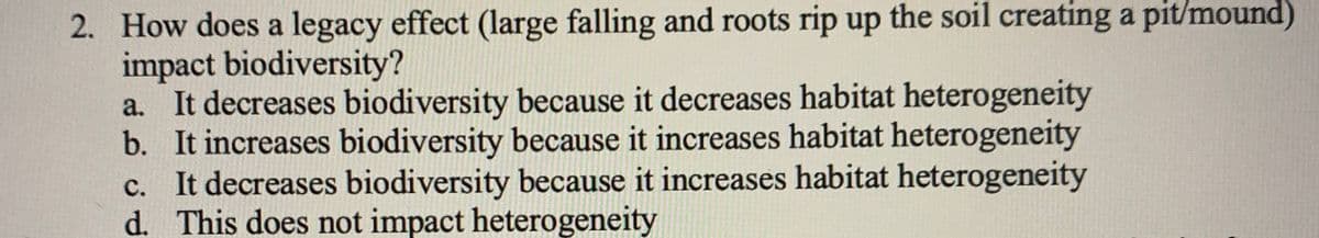 2. How does a legacy effect (large falling and roots rip up the soil creating a pit/mound)
impact biodiversity?
a. It decreases biodiversity because it decreases habitat heterogeneity
b. It increases biodiversity because it increases habitat heterogeneity
c. It decreases biodiversity because it increases habitat heterogeneity
d. This does not impact heterogeneity
