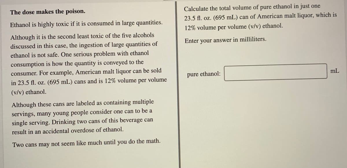 The dose makes the poison.
Calculate the total volume of pure ethanol in just one
Ethanol is highly toxic if it is consumed in large quantities.
23.5 fl. oz. (695 mL) can of American malt liquor, which is
12% volume per volume (v/v) ethanol.
Although it is the second least toxic of the five alcohols
discussed in this case, the ingestion of large quantities of
Enter your answer in milliliters.
ethanol is not safe. One serious problem with ethanol
consumption is how the quantity is conveyed to the
consumer. For example, American malt liquor can be sold
pure ethanol:
mL
in 23.5 fl. oz. (695 mL) cans and is 12% volume per volume
(v/v) ethanol.
Although these cans are labeled as containing multiple
servings, many young people consider one can to be a
single serving. Drinking two cans of this beverage can
result in an accidental overdose of ethanol.
Two cans may not seem like much until you do the math.
