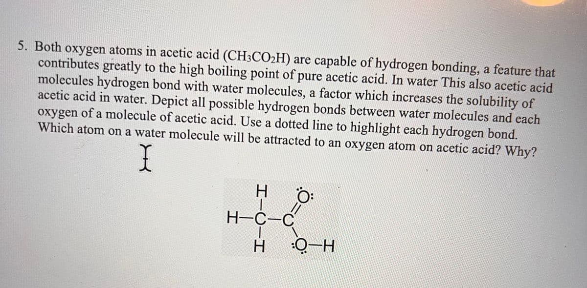 5. Both oxygen atoms in acetic acid (CH3CO₂H) are capable of hydrogen bonding, a feature that
contributes greatly to the high boiling point of pure acetic acid. In water This also acetic acid
molecules hydrogen bond with water molecules, a factor which increases the solubility of
acetic acid in water. Depict all possible hydrogen bonds between water molecules and each
oxygen of a molecule of acetic acid. Use a dotted line to highlight each hydrogen bond.
Which atom on a water molecule will be attracted to an oxygen atom on acetic acid? Why?
X
HIC H
H-C-C
Ö:
:O-H
1
