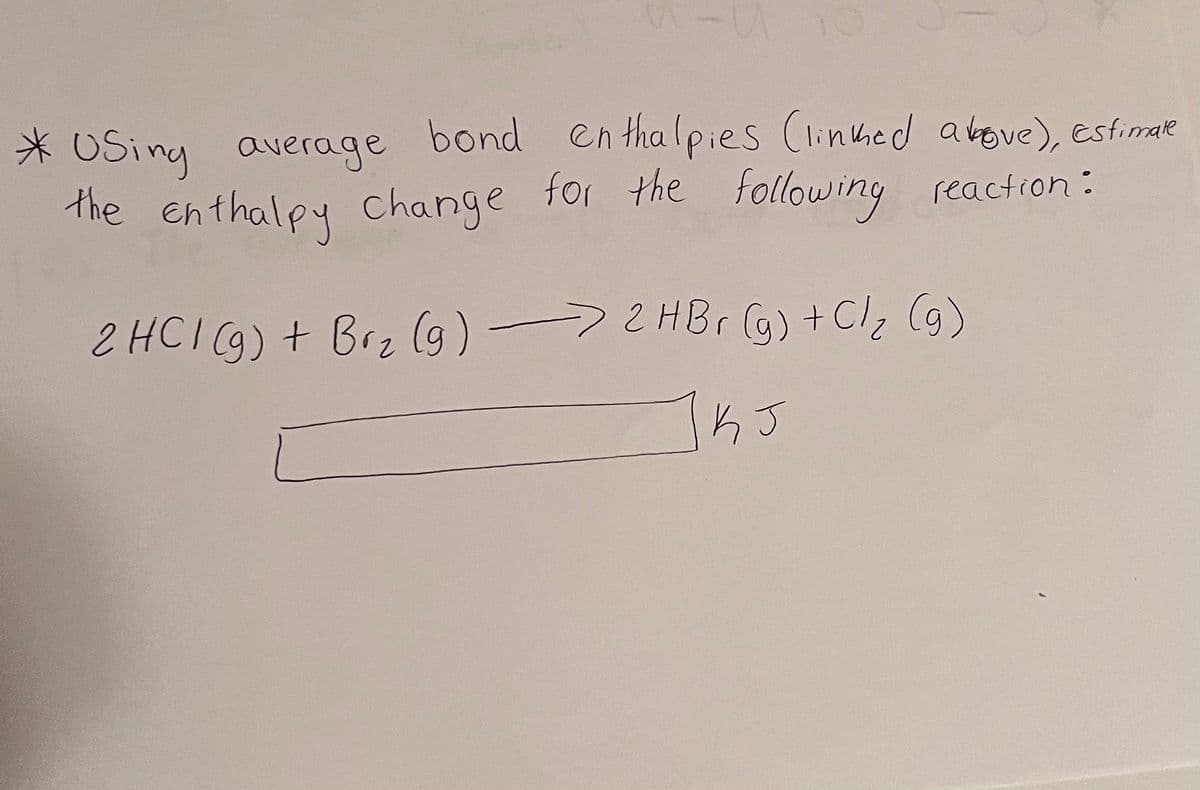 -U
* USing average bond enthalpies (linked above), Estimate
the enthalpy change for the following reaction:
2 HCI (g) + Brz (g) → 2 HBr (g) + C/₂ (g)
KJ