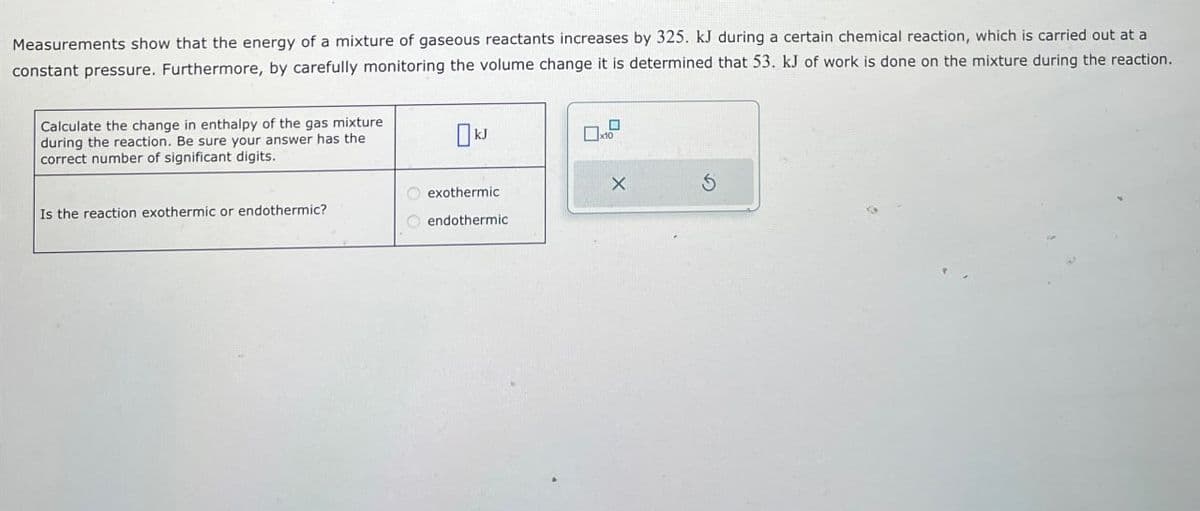 Measurements show that the energy of a mixture of gaseous reactants increases by 325. kJ during a certain chemical reaction, which is carried out at a
constant pressure. Furthermore, by carefully monitoring the volume change it is determined that 53. kJ of work is done on the mixture during the reaction.
Calculate the change in enthalpy of the gas mixture
during the reaction. Be sure your answer has the
correct number of significant digits.
Is the reaction exothermic or endothermic?
☐ x10
exothermic
X
5
endothermic