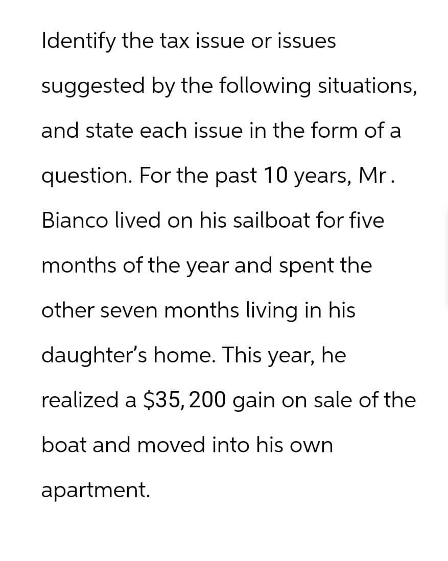 Identify the tax issue or issues
suggested by the following situations,
and state each issue in the form of a
question. For the past 10 years, Mr.
Bianco lived on his sailboat for five
months of the year and spent the
other seven months living in his
daughter's home. This year, he
realized a $35, 200 gain on sale of the
boat and moved into his own
apartment.
