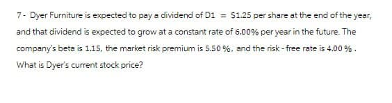7- Dyer Furniture is expected to pay a dividend of D1 = $1.25 per share at the end of the year,
and that dividend is expected to grow at a constant rate of 6.00% per year in the future. The
company's beta is 1.15, the market risk premium is 5.50%, and the risk-free rate is 4.00 %.
What is Dyer's current stock price?