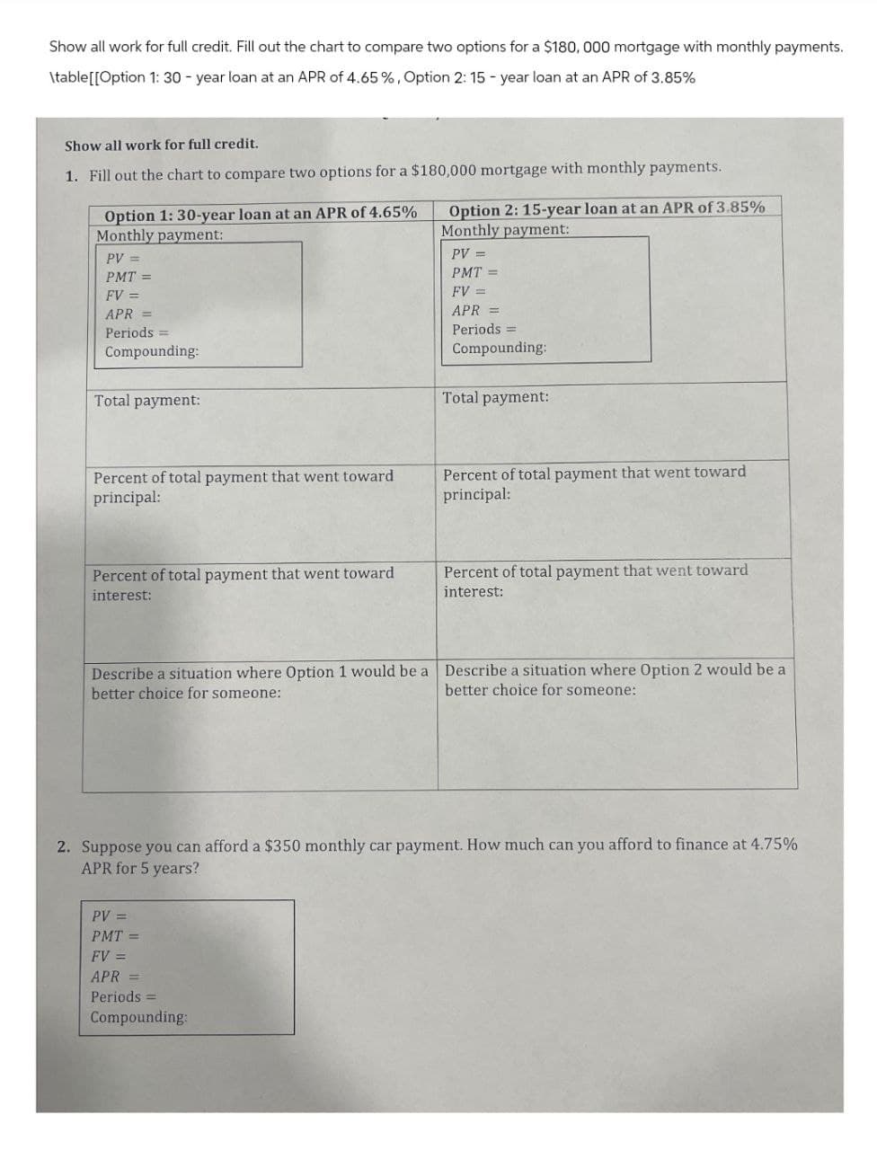 Show all work for full credit. Fill out the chart to compare two options for a $180,000 mortgage with monthly payments.
\table[[Option 1: 30-year loan at an APR of 4.65 %, Option 2: 15-year loan at an APR of 3.85%
Show all work for full credit.
1. Fill out the chart to compare two options for a $180,000 mortgage with monthly payments.
Option 1: 30-year loan at an APR of 4.65%
Monthly payment:
PV=
PMT =
FV =
APR =
Periods =
Compounding:
Total payment:
Option 2: 15-year loan at an APR of 3.85%
Monthly payment:
PV =
PMT =
FV =
APR =
Periods =
Compounding:
Total payment:
Percent of total payment that went toward
principal:
Percent of total payment that went toward
principal:
Percent of total payment that went toward
interest:
Percent of total payment that went toward
interest:
Describe a situation where Option 1 would be a Describe a situation where Option 2 would be a
better choice for someone:
better choice for someone:
2. Suppose you can afford a $350 monthly car payment. How much can you afford to finance at 4.75%
APR for 5 years?
PV =
PMT=
FV =
APR
Periods =
Compounding: