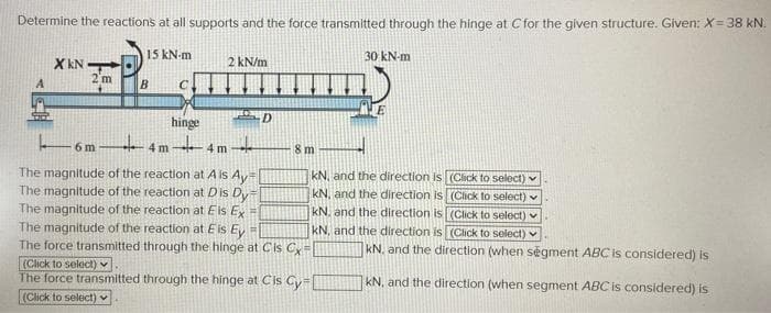 Determine the reactions at all supports and the force transmitted through the hinge at Cfor the given structure. Given: X=38 kN.
15 kN-m
30 kN-m
2 kN/m
X KN
2'm
D
hinge
Eóm 4 m 4m -
6 m -
8 m
The magnitude of the reaction at A is Ay
The magnitude of the reaction at Dis Dy
The magnitude of the reaction at Eis Ey
kN, and the direction is (Click to select) v
kN, and the direction is (Click to select) v
kN. and the direction is (Click to select) v
The magnitude of the reaction at E is E =
The force transmitted through the hinge at Cis Cy=
kN, and the direction is (Click to select) v
kN. and the direction (when segment ABC is considered) is
(Click to select) Y
The force transmitted through the hinge at Cis Cy=
kN. and the direction (when segment ABC is considered) is
(Click to select)
