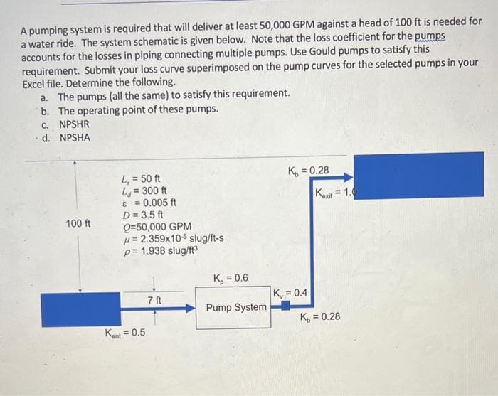 A pumping system is required that will deliver at least 50,000 GPM against a head of 100 ft is needed for
a water ride. The system schematic is given below. Note that the loss coefficient for the pumps
accounts for the losses in piping connecting multiple pumps. Use Gould pumps to satisfy this
requirement. Submit your loss curve superimposed on the pump curves for the selected pumps in your
Excel file. Determine the following.
a. The pumps (all the same) to satisfy this requirement.
b. The operating point of these pumps.
C. NPSHR
d. NPSHA
K, = 0.28
L, = 50 ft
L = 300 ft
E = 0.005 ft
D = 3.5 ft
Q=50,000 GPM
u= 2.359x105 slug/ft-s
p= 1.938 slug/ft
= 1.0
Kext
100 ft
K, = 0.6
K, = 0.4
7 ft
Pump System
K, = 0.28
%3D
Kant = 0.5
