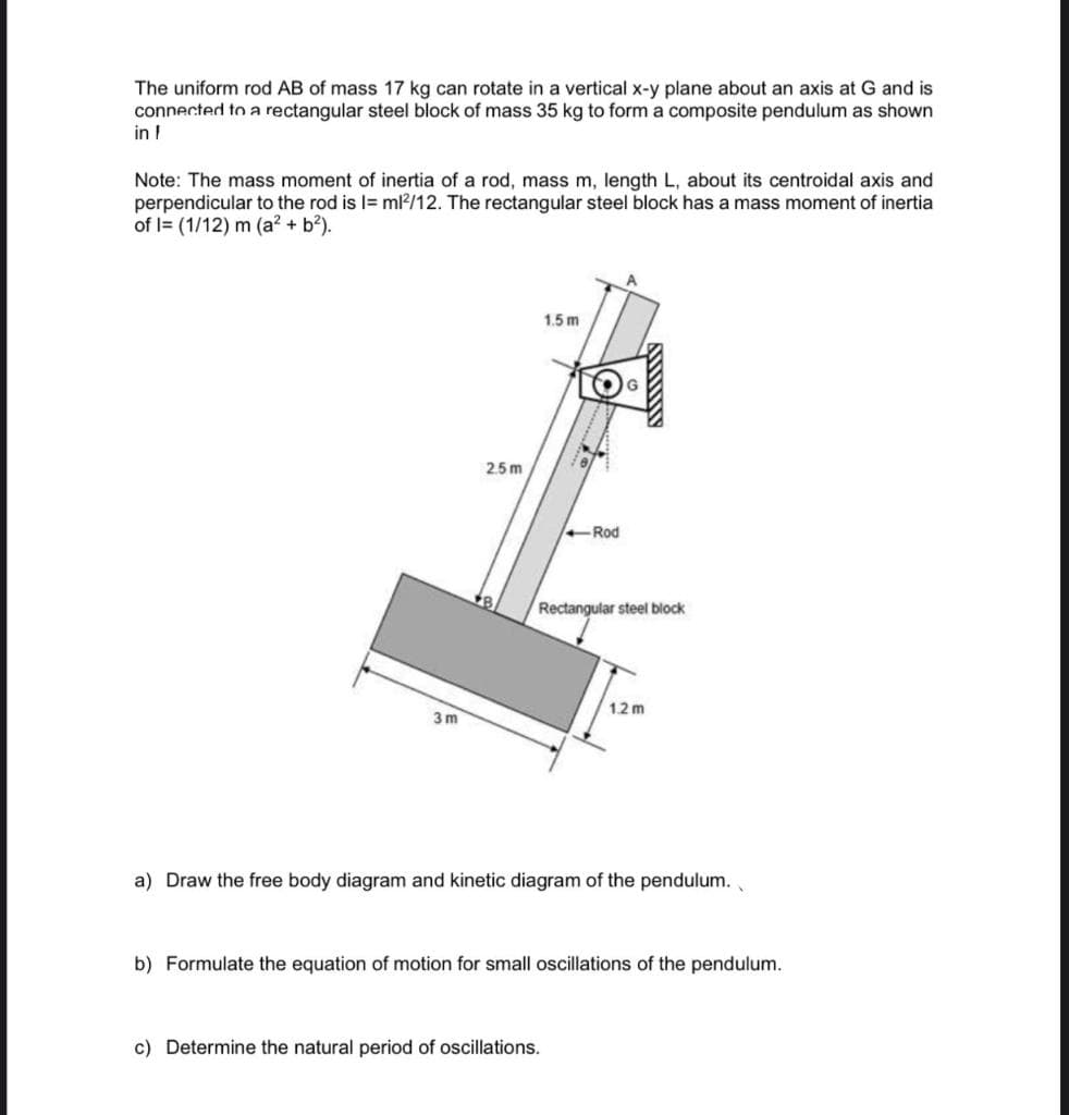 The uniform rod AB of mass 17 kg can rotate in a vertical x-y plane about an axis at G and is
connected to a rectangular steel block of mass 35 kg to form a composite pendulum as shown
in !
Note: The mass moment of inertia of a rod, mass m, length L, about its centroidal axis and
perpendicular to the rod is l= ml?/12. The rectangular steel block has a mass moment of inertia
of l= (1/12) m (a? + b?).
1.5 m
G
2.5 m
Rod
Rectangular steel block
12m
3 m
a) Draw the free body diagram and kinetic diagram of the pendulum.
b) Formulate the equation of motion for small oscillations of the pendulum.
c) Determine the natural period of oscillations.
