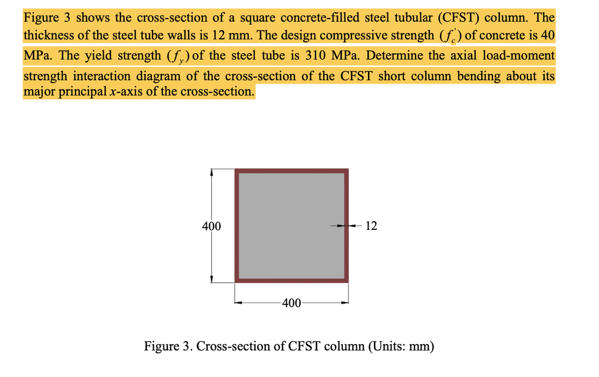 Figure 3 shows the cross-section of a square concrete-filled steel tubular (CFST) column. The
thickness of the steel tube walls is 12 mm. The design compressive strength (f.) of concrete is 40
MPa. The yield strength (f,) of the steel tube is 310 MPa. Determine the axial load-moment
strength interaction diagram of the cross-section of the CFST short column bending about its
major principal x-axis of the cross-section.
400
- 12
-400-
Figure 3. Cross-section of CFST column (Units: mm)
