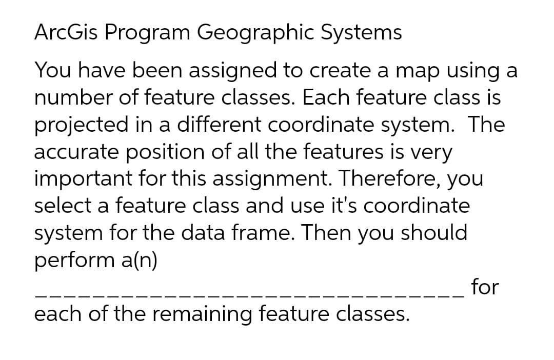ArcGis Program Geographic Systems
You have been assigned to create a map using a
number of feature classes. Each feature class is
projected in a different coordinate system. The
accurate position of all the features is very
important for this assignment. Therefore, you
select a feature class and use it's coordinate
system for the data frame. Then you should
perform a(n)
for
each of the remaining feature classes.
