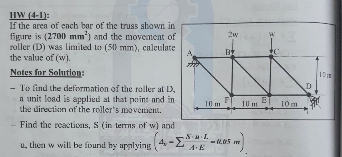 HW (4-1):
If the area of each bar of the truss shown in
figure is (2700 mm²) and the movement of
roller (D) was limited to (50 mm), calculate
the value of (w).
2w
W
BV
Notes for Solution:
10 m
To find the deformation of the roller at D,
a unit load is applied at that point and in
the direction of the roller's movement.
-
10 m
10 m
10 m
- Find the reactions, S (in terms of w) and
S.u.L
= 0.05 m
u, then w will be found by applying ( 4, =2
A E
