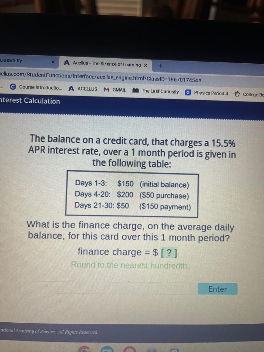 u-aswh-ffy
cellus.com/Student
A Acellus- The Science of Learning x
Functions/Interface/acellus_engine.html?ClassID=1867017454#
X
C Course Introductio... A ACELLUS M GMAIL
nterest Calculation
+
The Last Curiosity G Physics Period 4
The balance on a credit card, that charges a 15.5%
APR interest rate, over a 1 month period is given in
the following table:
Days 1-3: $150 (initial balance)
Days 4-20: $200 ($50 purchase)
Days 21-30: $50 ($150 payment)
What is the finance charge, on the average daily
balance, for this card over this 1 month period?
national Academy of Science. All Rights Reserved.
finance charge = $ [?]
Round to the nearest hundredth.
Enter
College Bo