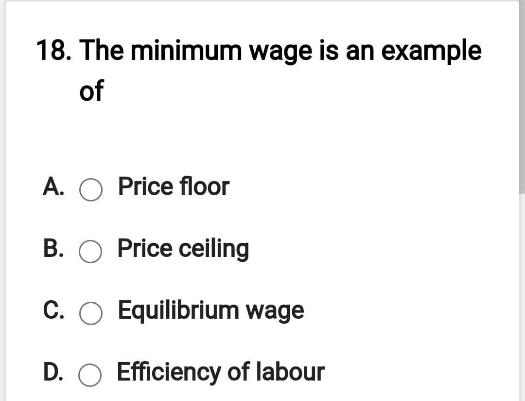 18. The minimum wage is an example
of
A. O Price floor
B. O Price ceiling
C. O Equilibrium wage
D. O Efficiency of labour
