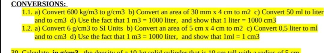CONVERSIONS:
1.1. a) Convert 600 kg/m3 to g/cm3 b) Convert an area of 30 mm x 4 cm to m2 c) Convert 50 ml to liter
and to cm3 d) Use the fact that 1 m3 = 1000 liter, and show that 1 liter = 1000 cm3
1.2. a) Convert 6 g/cm3 to SI Units b) Convert an area of 5 cm x 4 cm to m2 c) Convert 0,5 liter to ml
and to cm3 d) Use the fact that 1 m3 = 1000 liter, and show that 1ml = 1 cm3
20 Calculate in alcm3 tbo doncity of a 10. ka solid cylindor that is 10 cm tall writh a radi:.us of 5 cm
