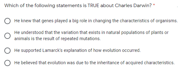 Which of the following statements is TRUE about Charles Darwin? *
He knew that genes played a big role in changing the characteristics of organisms.
He understood that the variation that exists in natural populations of plants or
animals is the result of repeated mutations.
He supported Lamarck's explanation of how evolution occurred.
He believed that evolution was due to the inheritance of acquired characteristics.
