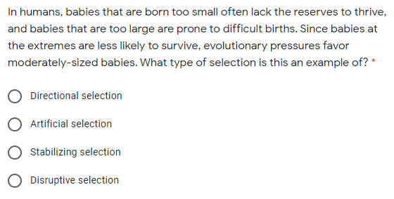 In humans, babies that are born too small often lack the reserves to thrive,
and babies that are too large are prone to difficult births. Since babies at
the extremes are less likely to survive, evolutionary pressures favor
moderately-sized babies. What type of selection is this an example of? *
Directional selection
Artificial selection
Stabilizing selection
O Disruptive selection
