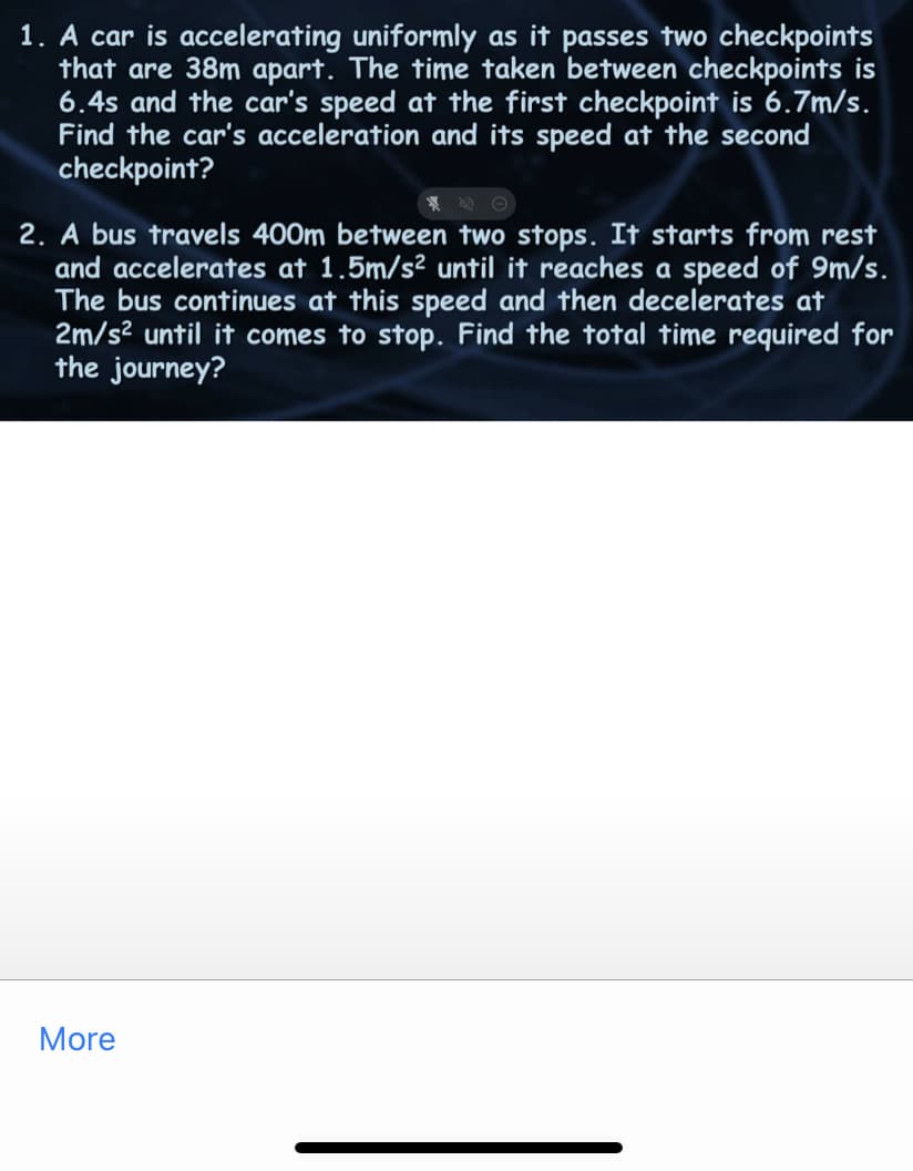 1. A car is accelerating uniformly as it passes two checkpoints
that are 38m apart. The time taken between checkpoints is
6.4s and the car's speed at the first checkpoint is 6.7m/s.
Find the car's acceleration and its speed at the second
checkpoint?
2. A bus travels 400m between two stops. It starts from rest
and accelerates at 1.5m/s² until it reaches a speed of 9m/s.
The bus continues at this speed and then decelerates at
2m/s² until it comes to stop. Find the total time required for
the journey?
More