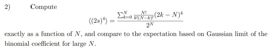 2)
Compute
((2s) 4) =
=
Σ
N
N!
k=0 k!(N-k)!
2N
(2k - N)4
exactly as a function of N, and compare to the expectation based on Gaussian limit of the
binomial coefficient for large N.