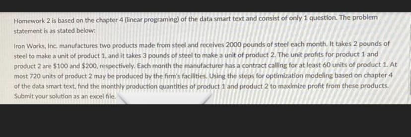 Homework 2 is based on the chapter 4 (linear programing) of the data smart text and consist of only 1 question. The problem
statement is as stated below:
Iron Works, Inc. manufactures two products made from steel and receives 2000 pounds of steel each month. It takes 2 pounds of
steel to make a unit of product 1, and it takes 3 pounds of steel to make a unit of product 2. The unit profits for product 1 and
product 2 are $100 and $200, respectively. Each month the manufacturer has a contract calling for at least 60 units of product 1. At
most 720 units of product 2 may be produced by the firm's facilities. Using the steps for optimization modeling based on chapter 4
of the data smart text, find the monthly production quantities of product 1 and product 2 to maximize profit from these products.
Submit your solution as an excel file.